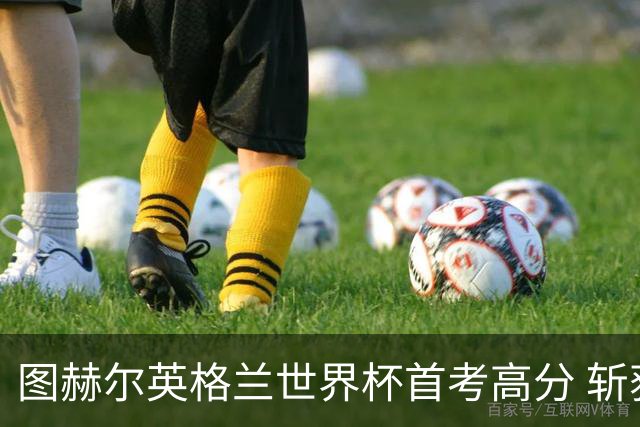 图赫尔英格兰世界杯首考高分 斩获7次绝佳机会22射11正